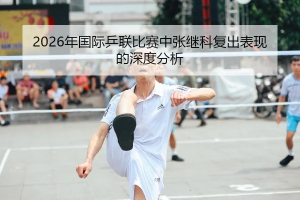 2026年国际乒联比赛中张继科复出表现的深度分析