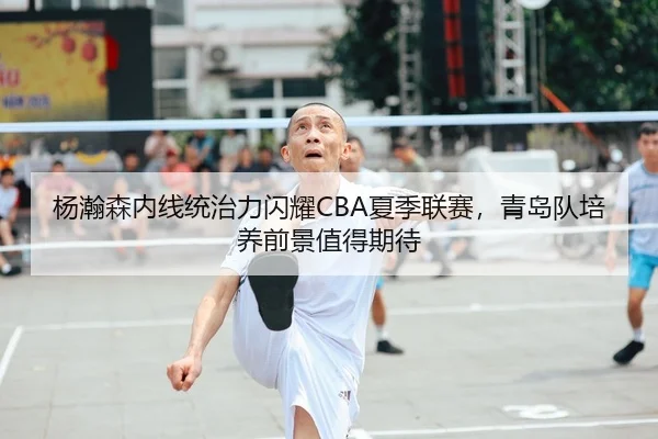 杨瀚森内线统治力闪耀CBA夏季联赛，青岛队培养前景值得期待