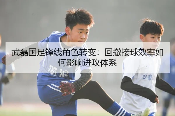 武磊国足锋线角色转变：回撤接球效率如何影响进攻体系